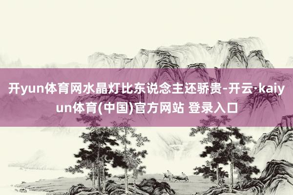 开yun体育网水晶灯比东说念主还骄贵-开云·kaiyun体育(中国)官方网站 登录入口