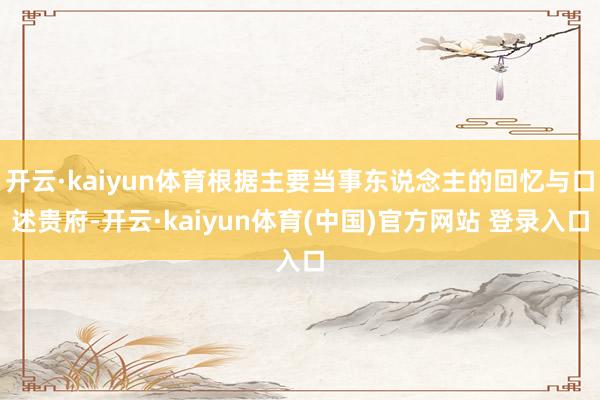 开云·kaiyun体育根据主要当事东说念主的回忆与口述贵府-开云·kaiyun体育(中国)官方网站 登录入口