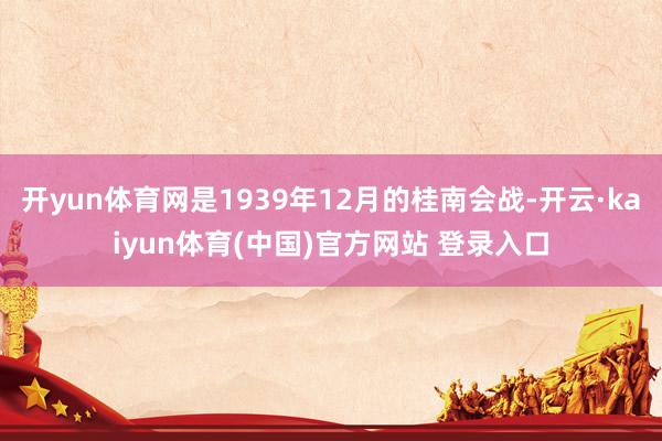 开yun体育网是1939年12月的桂南会战-开云·kaiyun体育(中国)官方网站 登录入口