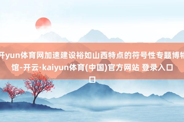 开yun体育网加速建设裕如山西特点的符号性专题博物馆-开云·kaiyun体育(中国)官方网站 登录入口