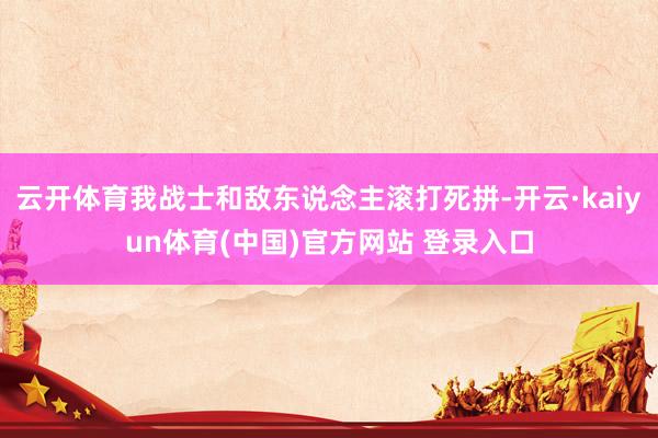 云开体育我战士和敌东说念主滚打死拼-开云·kaiyun体育(中国)官方网站 登录入口