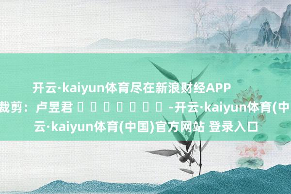 开云·kaiyun体育尽在新浪财经APP 背负裁剪:卢昱君 -开云·kaiyun体育(中国)官方网站 登录入口