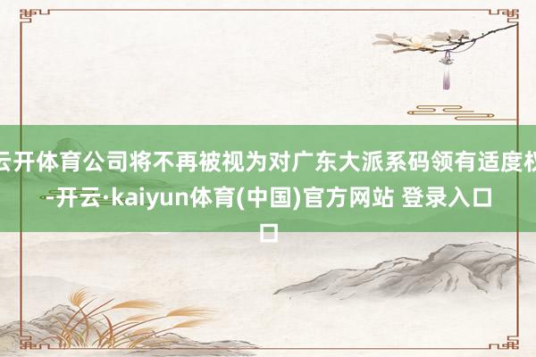 云开体育公司将不再被视为对广东大派系码领有适度权-开云·kaiyun体育(中国)官方网站 登录入口