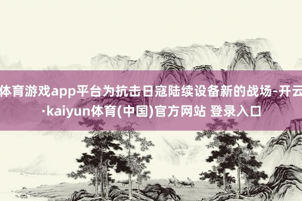 体育游戏app平台为抗击日寇陆续设备新的战场-开云·kaiyun体育(中国)官方网站 登录入口