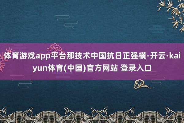 体育游戏app平台那技术中国抗日正强横-开云·kaiyun体育(中国)官方网站 登录入口