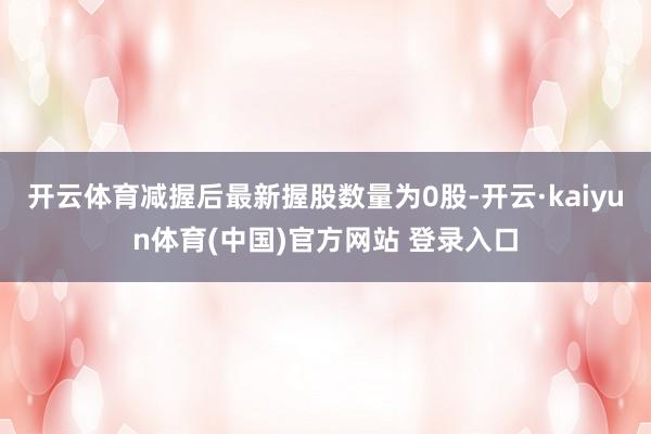 开云体育减握后最新握股数量为0股-开云·kaiyun体育(中国)官方网站 登录入口