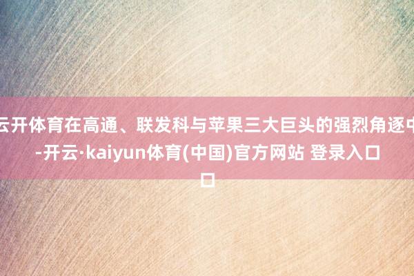 云开体育在高通、联发科与苹果三大巨头的强烈角逐中-开云·kaiyun体育(中国)官方网站 登录入口
