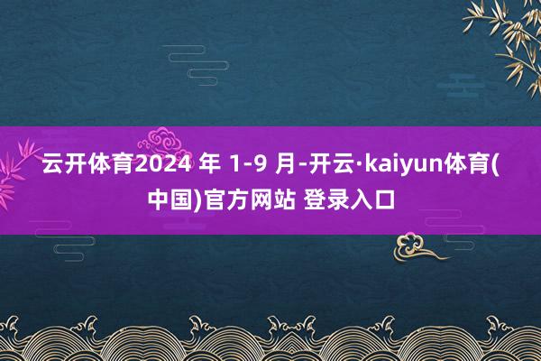 云开体育2024 年 1-9 月-开云·kaiyun体育(中国)官方网站 登录入口