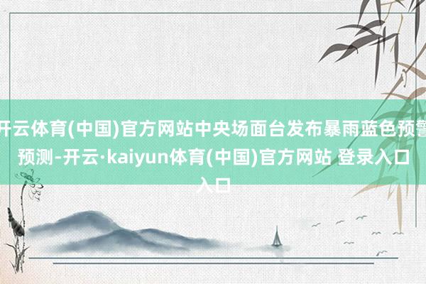 开云体育(中国)官方网站 中央场面台发布暴雨蓝色预警 预测-开云·kaiyun体育(中国)官方网站 登录入口