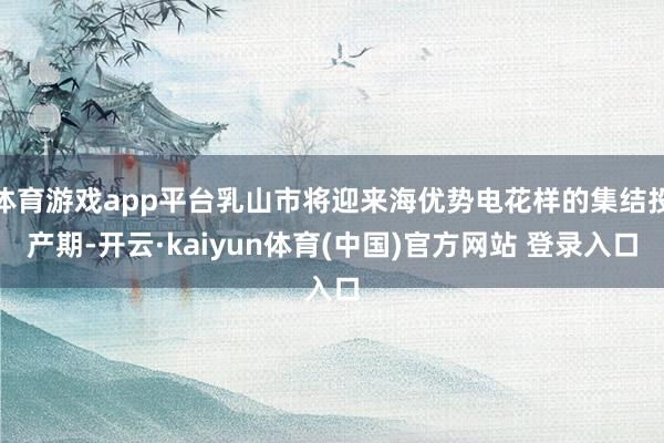 体育游戏app平台乳山市将迎来海优势电花样的集结投产期-开云·kaiyun体育(中国)官方网站 登录入口