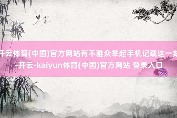 开云体育(中国)官方网站有不雅众举起手机记载这一刻-开云·kaiyun体育(中国)官方网站 登录入口