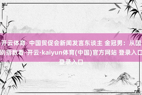 开云体育  中国贸促会新闻发言东谈主 金冠男：从国别指数看-开云·kaiyun体育(中国)官方网站 登录入口