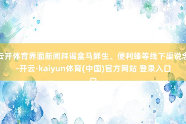 云开体育界面新闻拜谒盒马鲜生、便利蜂等线下渠说念-开云·kaiyun体育(中国)官方网站 登录入口