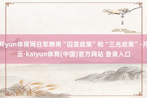 开yun体育网日军聘用“囚笼政策”和“三光政策”-开云·kaiyun体育(中国)官方网站 登录入口