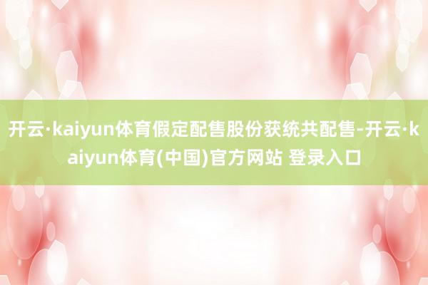 开云·kaiyun体育假定配售股份获统共配售-开云·kaiyun体育(中国)官方网站 登录入口