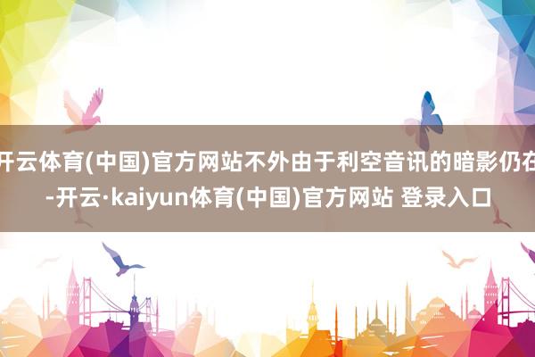 开云体育(中国)官方网站不外由于利空音讯的暗影仍在-开云·kaiyun体育(中国)官方网站 登录入口