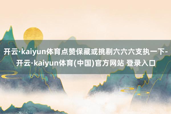 开云·kaiyun体育点赞保藏或挑剔六六六支执一下-开云·kaiyun体育(中国)官方网站 登录入口