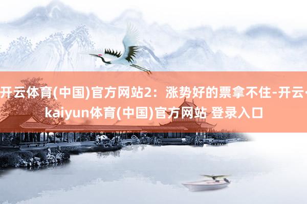 开云体育(中国)官方网站2：涨势好的票拿不住-开云·kaiyun体育(中国)官方网站 登录入口