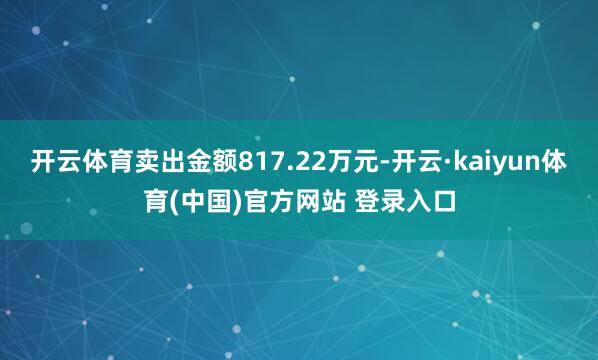 开云体育卖出金额817.22万元-开云·kaiyun体育(中国)官方网站 登录入口