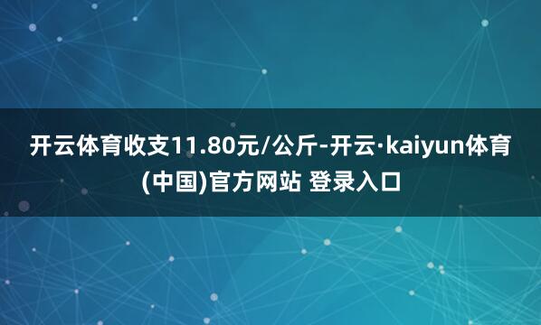 开云体育收支11.80元/公斤-开云·kaiyun体育(中国)官方网站 登录入口