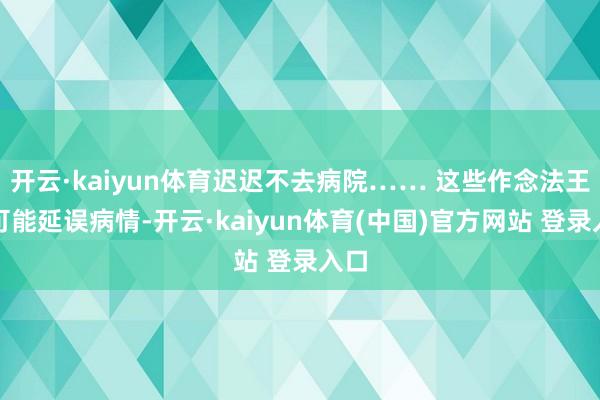 开云·kaiyun体育迟迟不去病院…… 这些作念法王人可能延误病情-开云·kaiyun体育(中国)官方网站 登录入口