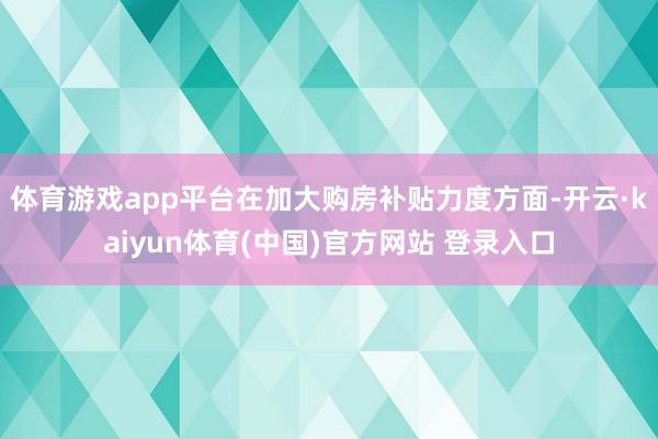 体育游戏app平台在加大购房补贴力度方面-开云·kaiyun体育(中国)官方网站 登录入口