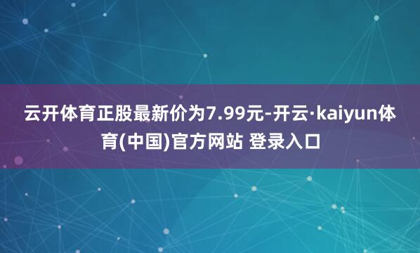 云开体育正股最新价为7.99元-开云·kaiyun体育(中国)官方网站 登录入口