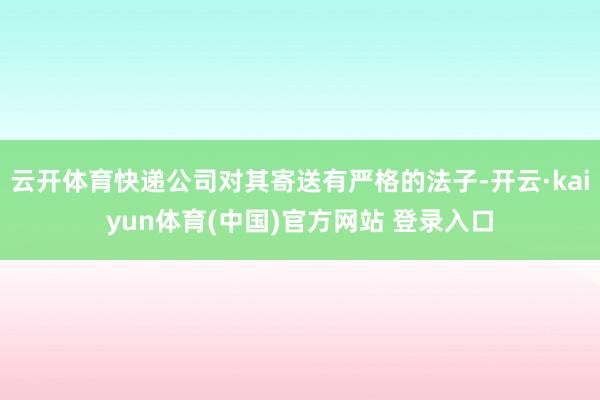 云开体育快递公司对其寄送有严格的法子-开云·kaiyun体育(中国)官方网站 登录入口