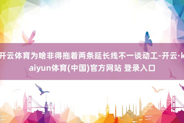 开云体育为啥非得拖着两条延长线不一谈动工-开云·kaiyun体育(中国)官方网站 登录入口