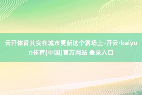 云开体育其实在城市更新这个赛场上-开云·kaiyun体育(中国)官方网站 登录入口