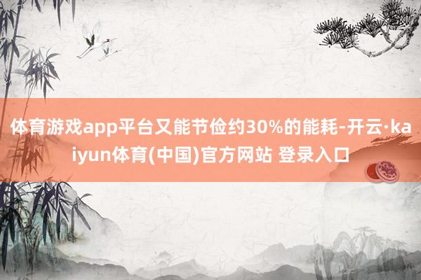 体育游戏app平台又能节俭约30%的能耗-开云·kaiyun体育(中国)官方网站 登录入口