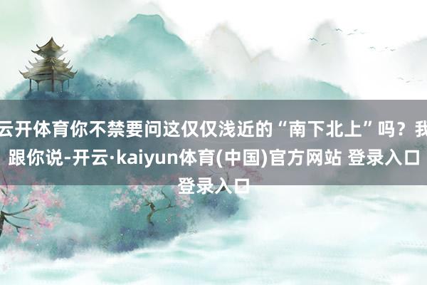 云开体育你不禁要问这仅仅浅近的“南下北上”吗？我跟你说-开云·kaiyun体育(中国)官方网站 登录入口