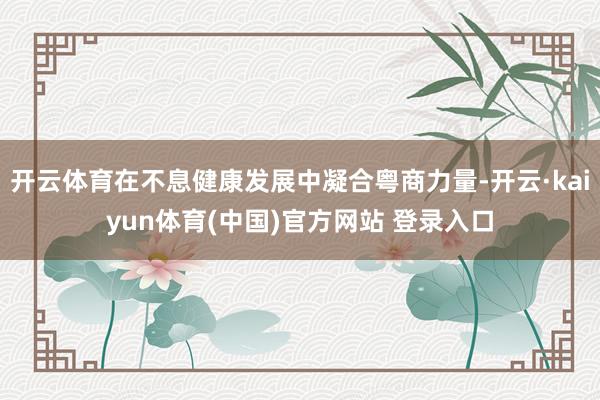 开云体育在不息健康发展中凝合粤商力量-开云·kaiyun体育(中国)官方网站 登录入口
