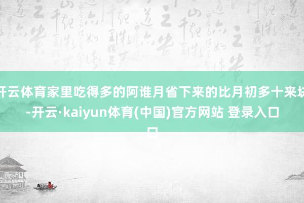 开云体育家里吃得多的阿谁月省下来的比月初多十来块-开云·kaiyun体育(中国)官方网站 登录入口