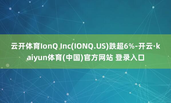 云开体育IonQ Inc(IONQ.US)跌超6%-开云·kaiyun体育(中国)官方网站 登录入口
