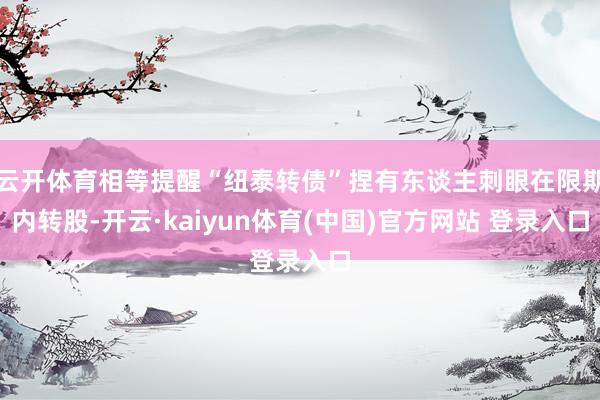 云开体育相等提醒“纽泰转债”捏有东谈主刺眼在限期内转股-开云·kaiyun体育(中国)官方网站 登录入口
