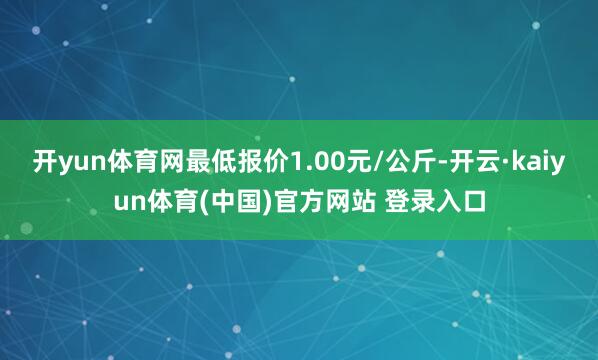 开yun体育网最低报价1.00元/公斤-开云·kaiyun体育(中国)官方网站 登录入口