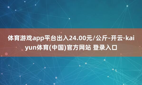体育游戏app平台出入24.00元/公斤-开云·kaiyun体育(中国)官方网站 登录入口