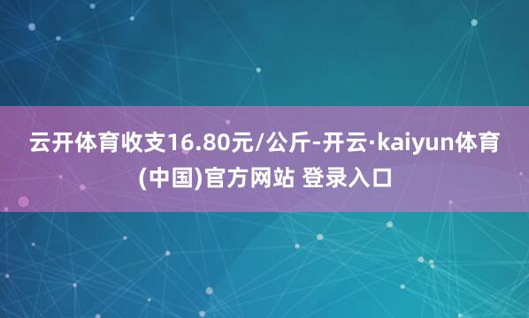 云开体育收支16.80元/公斤-开云·kaiyun体育(中国)官方网站 登录入口