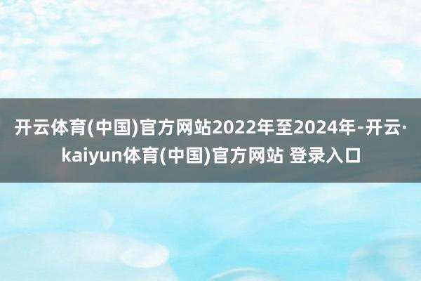 开云体育(中国)官方网站2022年至2024年-开云·kaiyun体育(中国)官方网站 登录入口