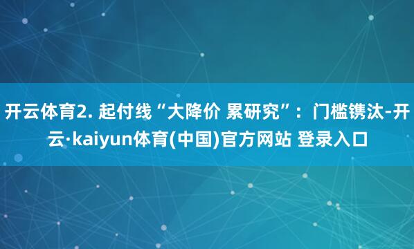 开云体育2. 起付线“大降价 累研究”：门槛镌汰-开云·kaiyun体育(中国)官方网站 登录入口