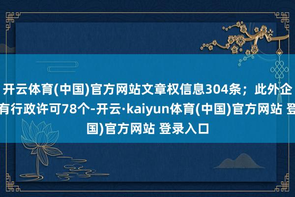 开云体育(中国)官方网站文章权信息304条；此外企业还领有行政许可78个-开云·kaiyun体育(中国)官方网站 登录入口