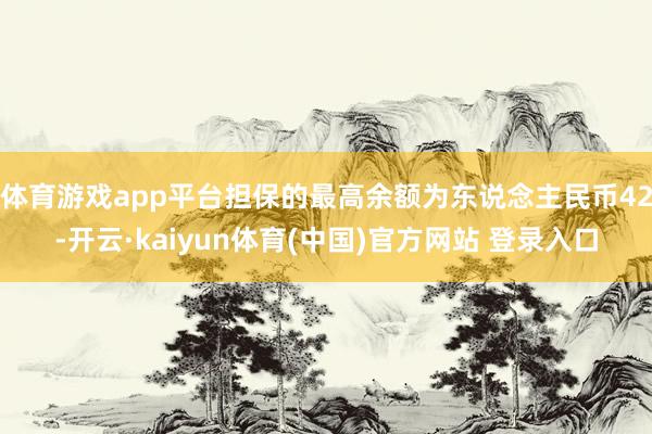 体育游戏app平台担保的最高余额为东说念主民币42-开云·kaiyun体育(中国)官方网站 登录入口