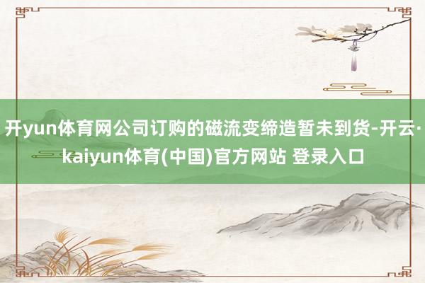 开yun体育网公司订购的磁流变缔造暂未到货-开云·kaiyun体育(中国)官方网站 登录入口