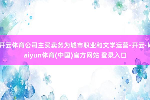 开云体育公司主买卖务为城市职业和文学运营-开云·kaiyun体育(中国)官方网站 登录入口