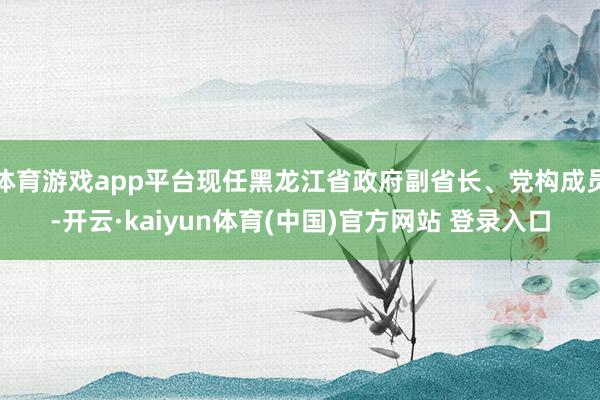 体育游戏app平台现任黑龙江省政府副省长、党构成员-开云·kaiyun体育(中国)官方网站 登录入口