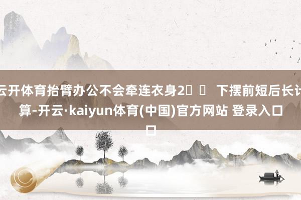 云开体育抬臂办公不会牵连衣身2️⃣ 下摆前短后长计算-开云·kaiyun体育(中国)官方网站 登录入口