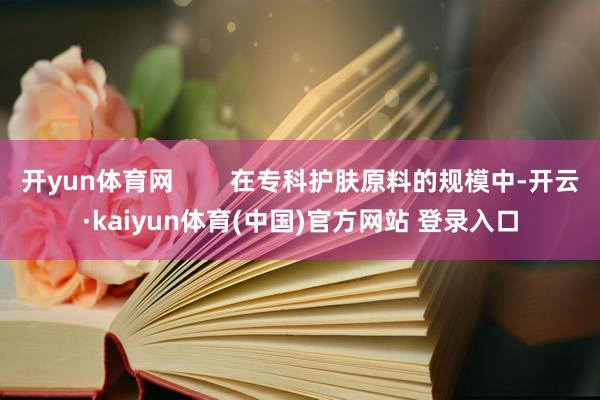 开yun体育网 在专科护肤原料的规模中-开云·kaiyun体育(中国)官方网站 登录入口