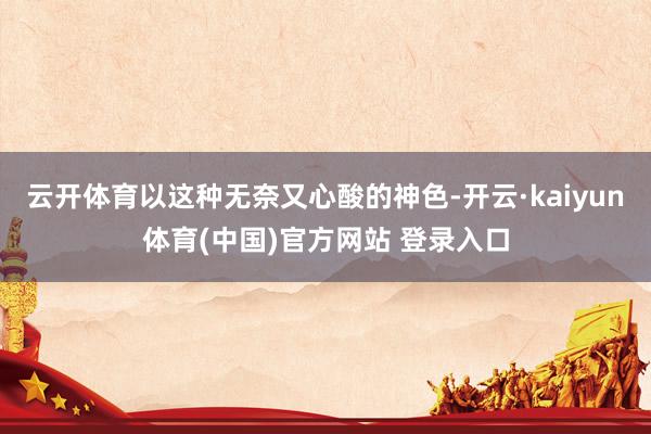 云开体育以这种无奈又心酸的神色-开云·kaiyun体育(中国)官方网站 登录入口