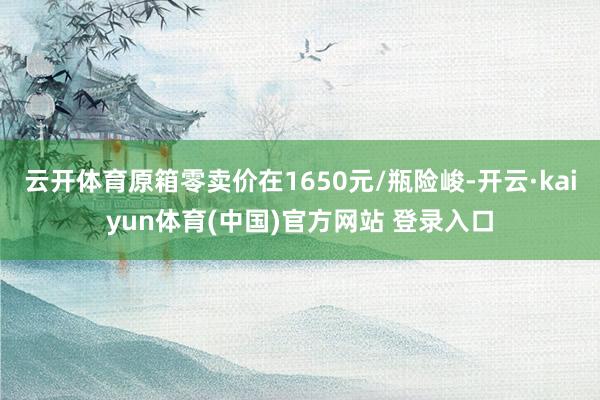 云开体育原箱零卖价在1650元/瓶险峻-开云·kaiyun体育(中国)官方网站 登录入口